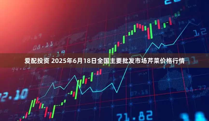 爱配投资 2025年6月18日全国主要批发市场芹菜价格行情