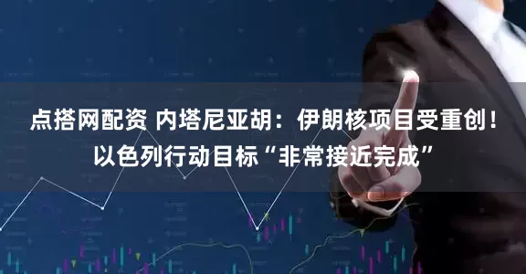 点搭网配资 内塔尼亚胡：伊朗核项目受重创！以色列行动目标“非常接近完成”