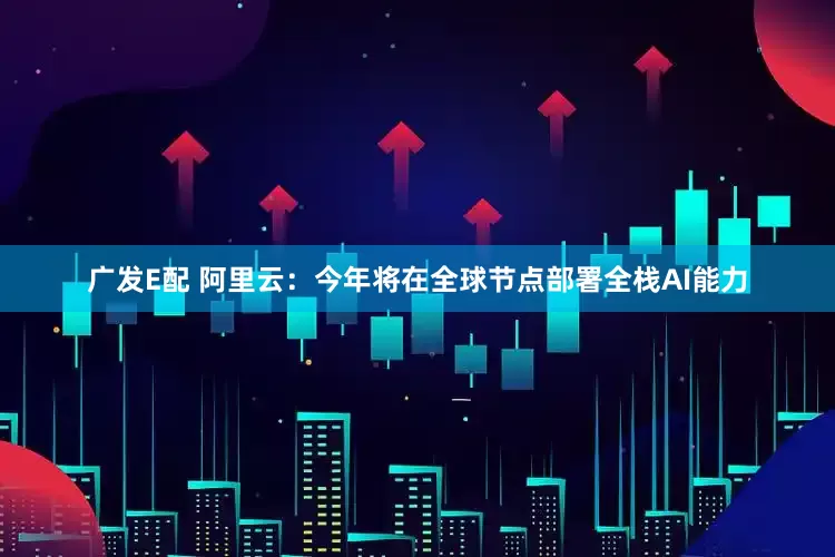 广发E配 阿里云：今年将在全球节点部署全栈AI能力