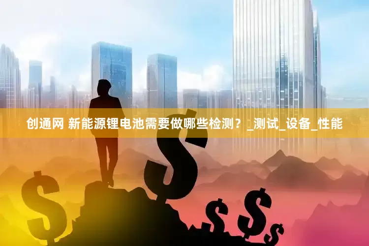 创通网 新能源锂电池需要做哪些检测？_测试_设备_性能