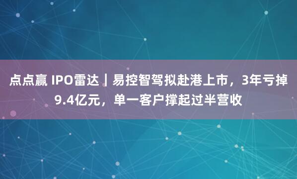 点点赢 IPO雷达｜易控智驾拟赴港上市，3年亏掉9.4亿元，单一客户撑起过半营收