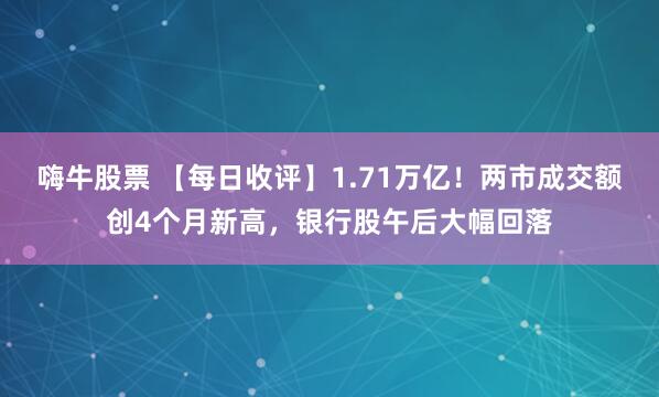 嗨牛股票 【每日收评】1.71万亿！两市成交额创4个月新高，银行股午后大幅回落