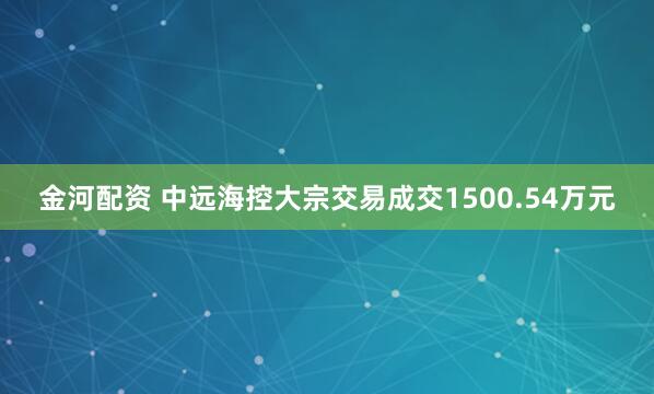 金河配资 中远海控大宗交易成交1500.54万元