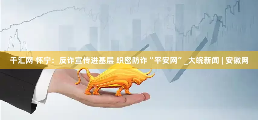 千汇网 怀宁：反诈宣传进基层 织密防诈“平安网”_大皖新闻 | 安徽网