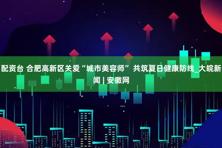 配资台 合肥高新区关爱“城市美容师” 共筑夏日健康防线_大皖新闻 | 安徽网