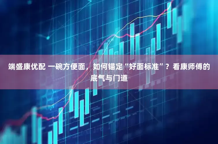 端盛康优配 一碗方便面，如何锚定“好面标准”？看康师傅的底气与门道