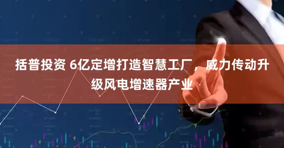 括普投资 6亿定增打造智慧工厂，威力传动升级风电增速器产业