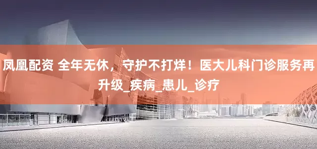 凤凰配资 全年无休，守护不打烊！医大儿科门诊服务再升级_疾病_患儿_诊疗