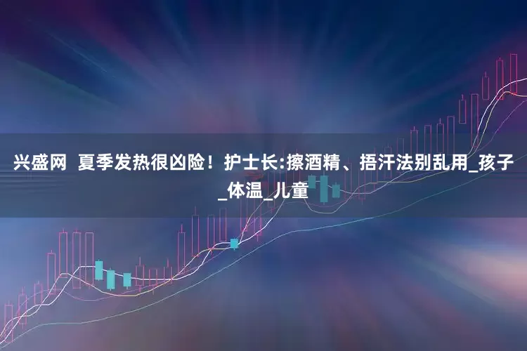 兴盛网  夏季发热很凶险！护士长:擦酒精、捂汗法别乱用_孩子_体温_儿童