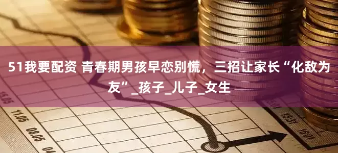 51我要配资 青春期男孩早恋别慌，三招让家长“化敌为友”_孩子_儿子_女生