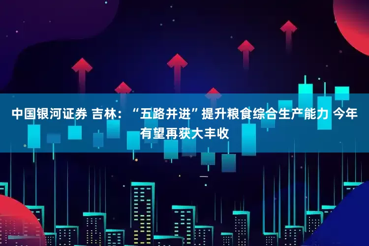 中国银河证券 吉林：“五路并进”提升粮食综合生产能力 今年有望再获大丰收