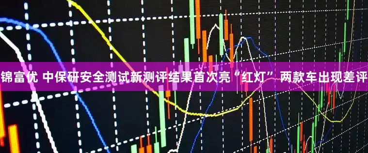 锦富优 中保研安全测试新测评结果首次亮“红灯” 两款车出现差评