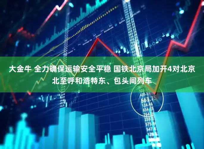 大金牛 全力确保运输安全平稳 国铁北京局加开4对北京北至呼和浩特东、包头间列车