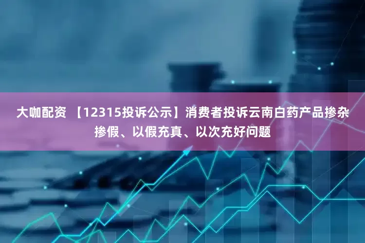 大咖配资 【12315投诉公示】消费者投诉云南白药产品掺杂掺假、以假充真、以次充好问题