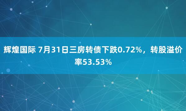 辉煌国际 7月31日三房转债下跌0.72%，转股溢价率53.53%